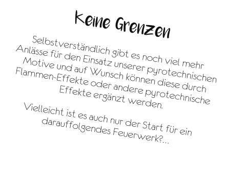 Keine Grenzen  Selbstverständlich gibt es noch viel mehr Anlässe für den Einsatz unserer pyrotechnischen Motive und auf Wunsch können diese durch Flammen-Effekte oder andere pyrotechnische Effekte ergänzt werden.  Vielleicht ist es auch nur der Start für ein darauffolgendes Feuerwerk?…