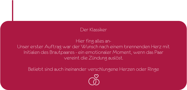 Der Klassiker  Hier fing alles an- Unser erster Auftrag war der Wunsch nach einem brennenden Herz mit  Initialen des Brautpaares - ein emotionaler Moment, wenn das Paar  vereint die Zündung auslöst.  Beliebt sind auch ineinander verschlungene Herzen oder Ringe