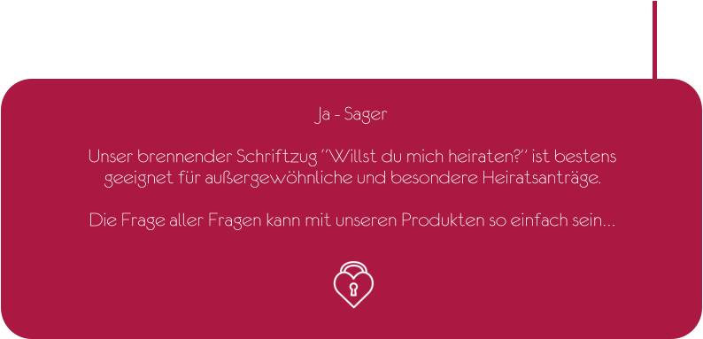 Ja - Sager  Unser brennender Schriftzug “Willst du mich heiraten?” ist bestens geeignet für außergewöhnliche und besondere Heiratsanträge.  Die Frage aller Fragen kann mit unseren Produkten so einfach sein…