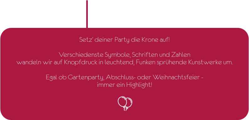 Setz’ deiner Party die Krone auf!  Verschiedenste Symbole, Schriften und Zahlen wandeln wir auf Knopfdruck in leuchtend, Funken sprühende Kunstwerke um.  Egal ob Gartenparty, Abschluss- oder Weihnachtsfeier -  immer ein Highlight!