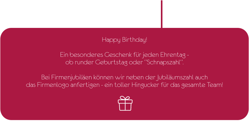 Happy Birthday!  Ein besonderes Geschenk für jeden Ehrentag -  ob runder Geburtstag oder “Schnapszahl”.  Bei Firmenjubiläen können wir neben der Jubiläumszahl auch  das Firmenlogo anfertigen - ein toller Hingucker für das gesamte Team!