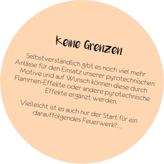 Keine Grenzen  Selbstverständlich gibt es noch viel mehr Anlässe für den Einsatz unserer pyrotechnischen Motive und auf Wunsch können diese durch Flammen-Effekte oder andere pyrotechnische Effekte ergänzt werden.  Vielleicht ist es auch nur der Start für ein darauffolgendes Feuerwerk?…